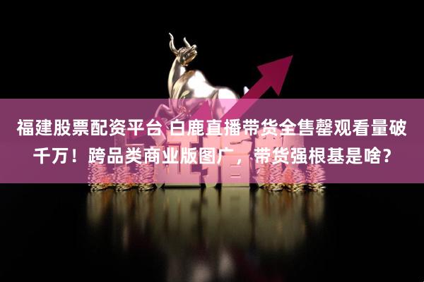 福建股票配资平台 白鹿直播带货全售罄观看量破千万！跨品类商业版图广，带货强根基是啥？