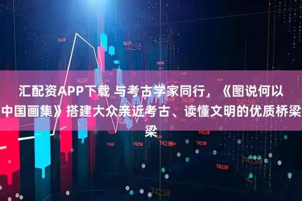 汇配资APP下载 与考古学家同行，《图说何以中国画集》搭建大众亲近考古、读懂文明的优质桥梁